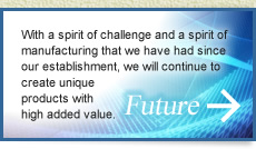 Future: With a spirit of challenge and a spirit of manufacturing that we have had since our establishment, we will continue to create unique products with high added value.