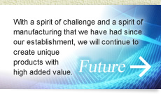 未来：創業より続く、「チャレンジ精神」と「ものづくり精神」で高付加価値のオンリーワン製品を創造していきます。